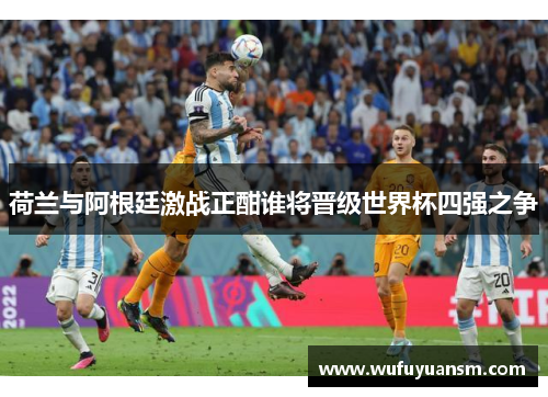 荷兰与阿根廷激战正酣谁将晋级世界杯四强之争