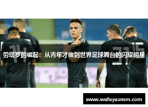 劳塔罗的崛起：从青年才俊到世界足球舞台的闪耀明星
