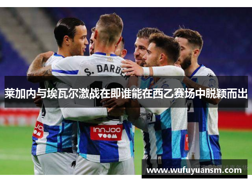 莱加内与埃瓦尔激战在即谁能在西乙赛场中脱颖而出